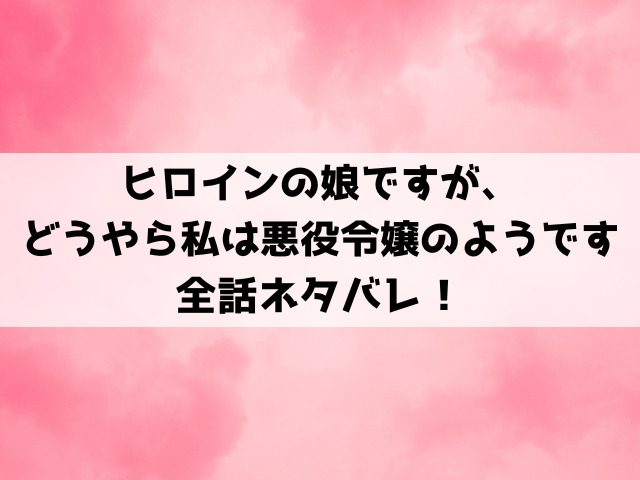 ヒロインの娘ですが、どうやら私は悪役令嬢のようですネタバレ！王都からの追放を言い渡されたナタリアの運命は？